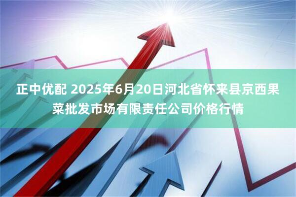 正中优配 2025年6月20日河北省怀来县京西果菜批发市场有限责任公司价格行情