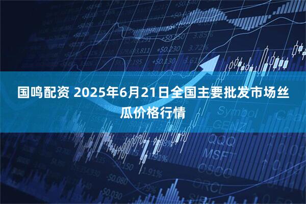 国鸣配资 2025年6月21日全国主要批发市场丝瓜价格行情