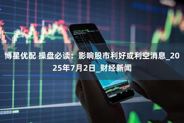 博星优配 操盘必读：影响股市利好或利空消息_2025年7月2日_财经新闻