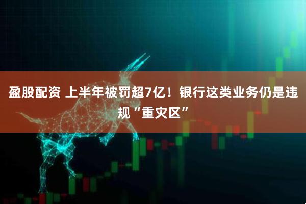 盈股配资 上半年被罚超7亿！银行这类业务仍是违规“重灾区”