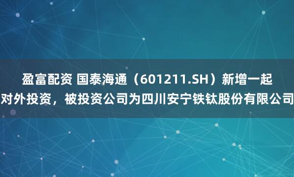 盈富配资 国泰海通（601211.SH）新增一起对外投资，被投资公司为四川安宁铁钛股份有限公司
