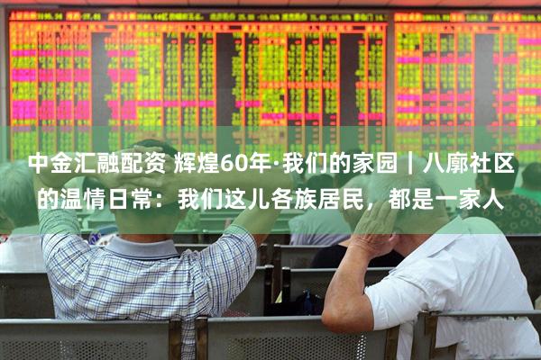 中金汇融配资 辉煌60年·我们的家园｜八廓社区的温情日常：我们这儿各族居民，都是一家人
