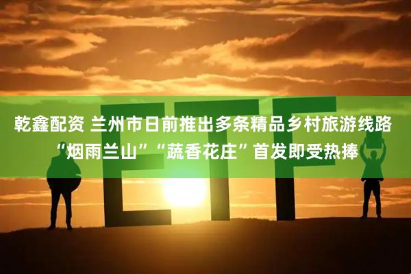 乾鑫配资 兰州市日前推出多条精品乡村旅游线路 “烟雨兰山”“蔬香花庄”首发即受热捧