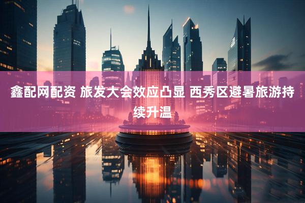 鑫配网配资 旅发大会效应凸显 西秀区避暑旅游持续升温