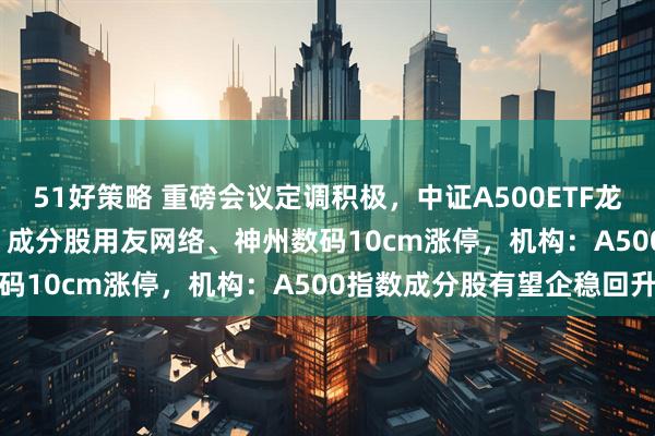 51好策略 重磅会议定调积极，中证A500ETF龙头(563800)交投活跃，成分股用友网络、神州数码10cm涨停，机构：A500指数成分股有望企稳回升