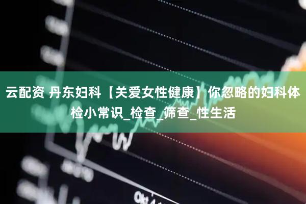 云配资 丹东妇科【关爱女性健康】你忽略的妇科体检小常识_检查_筛查_性生活