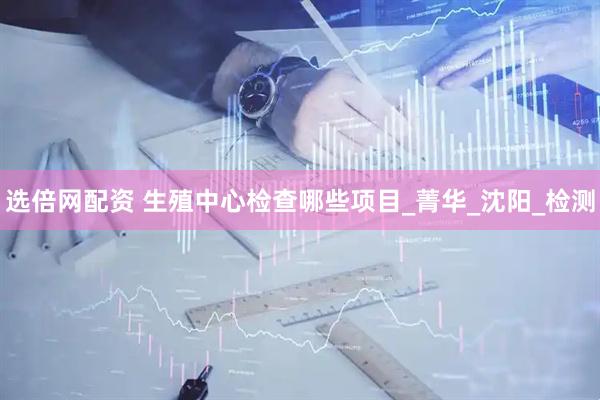 选倍网配资 生殖中心检查哪些项目_菁华_沈阳_检测