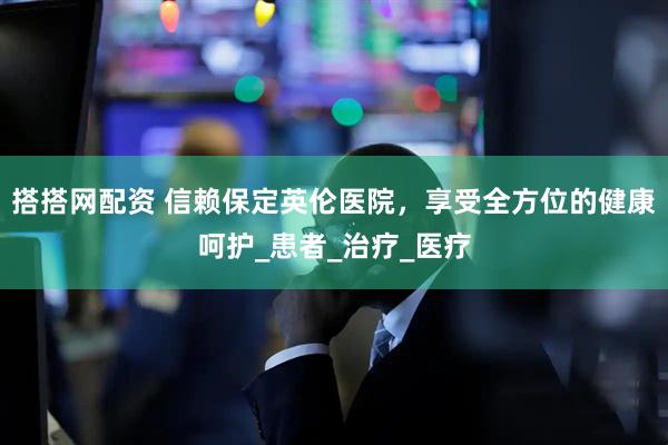 搭搭网配资 信赖保定英伦医院，享受全方位的健康呵护_患者_治疗_医疗