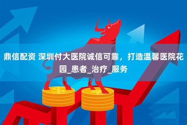 鼎信配资 深圳付大医院诚信可靠，打造温馨医院花园_患者_治疗_服务