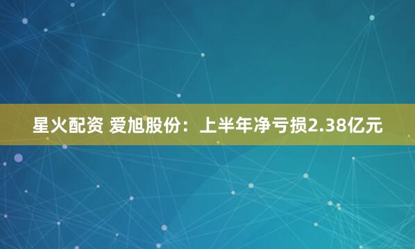 星火配资 爱旭股份：上半年净亏损2.38亿元