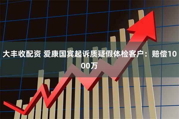 大丰收配资 爱康国宾起诉质疑假体检客户：赔偿1000万