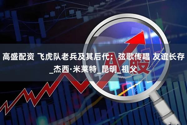高盛配资 飞虎队老兵及其后代：弦歌传唱 友谊长存_杰西·米莱特_昆明_祖父