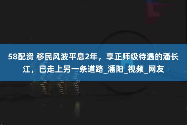 58配资 移民风波平息2年，享正师级待遇的潘长江，已走上另一条道路_潘阳_视频_网友