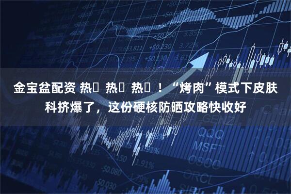 金宝盆配资 热҈热҈热҈！“烤肉”模式下皮肤科挤爆了，这份硬核防晒攻略快收好