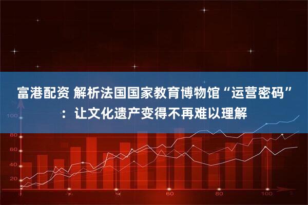 富港配资 解析法国国家教育博物馆“运营密码”：让文化遗产变得不再难以理解