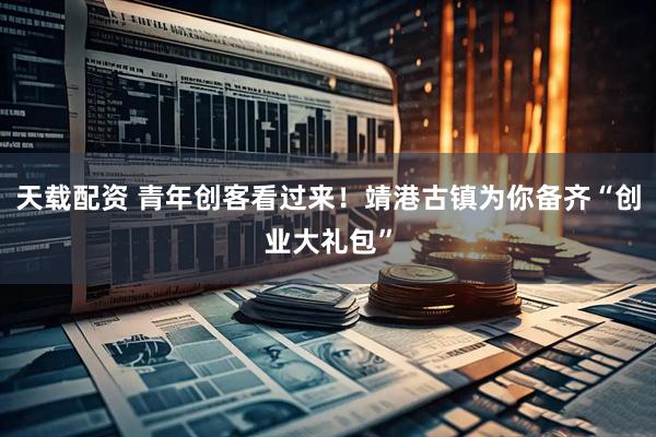 天载配资 青年创客看过来！靖港古镇为你备齐“创业大礼包”