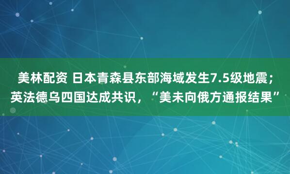 美林配资 日本青森县东部海域发生7.5级地震；英法德乌四国达成共识，“美未向俄方通报结果”