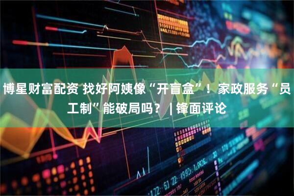 博星财富配资 找好阿姨像“开盲盒”！家政服务“员工制”能破局吗？ | 锋面评论