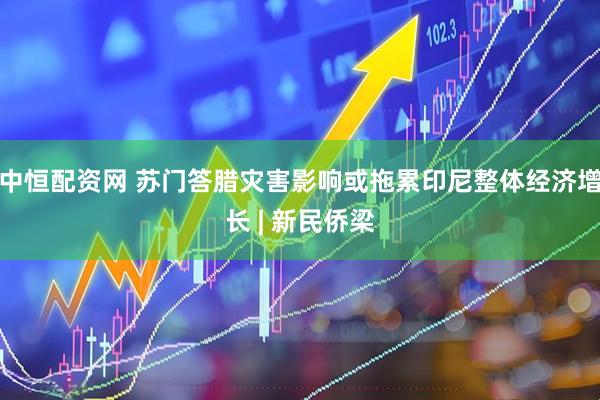 中恒配资网 苏门答腊灾害影响或拖累印尼整体经济增长 | 新民侨梁