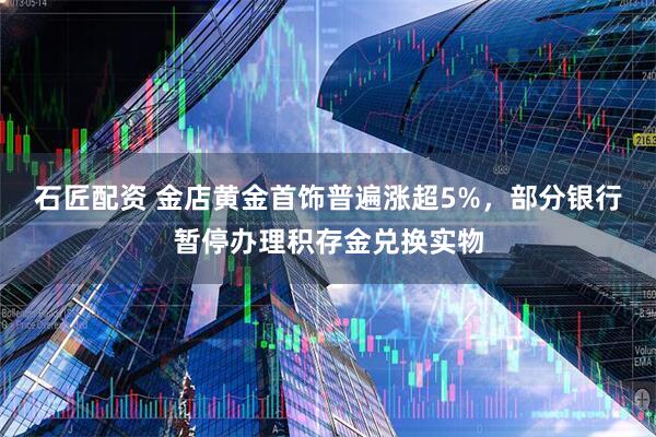 石匠配资 金店黄金首饰普遍涨超5%，部分银行暂停办理积存金兑换实物