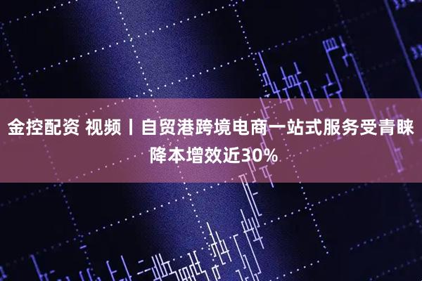 金控配资 视频丨自贸港跨境电商一站式服务受青睐 降本增效近30%