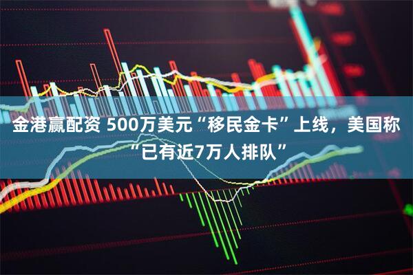金港赢配资 500万美元“移民金卡”上线,美国称“已有近7万人排队”