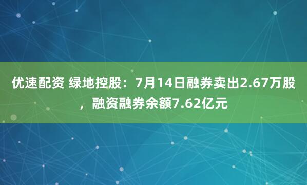 优速配资 绿地控股:7月14日融券卖出2.67万股,融资融券余额7.62亿元
