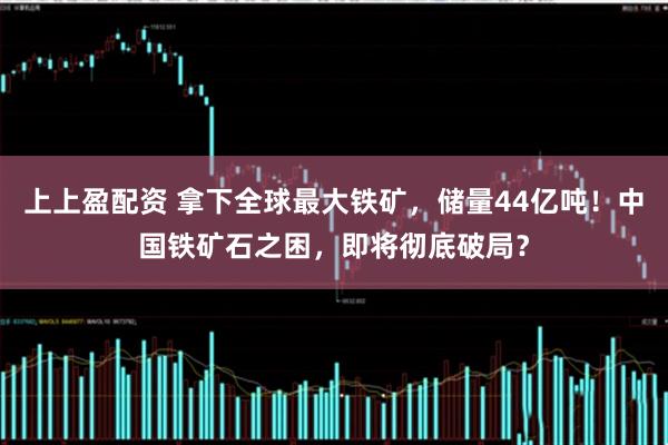 上上盈配资 拿下全球最大铁矿，储量44亿吨！中国铁矿石之困，即将彻底破局？